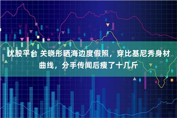 优股平台 关晓彤晒海边度假照，穿比基尼秀身材曲线，分手传闻后瘦了十几斤