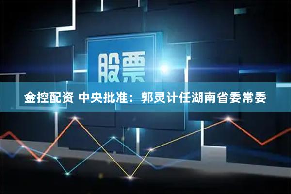 金控配资 中央批准：郭灵计任湖南省委常委