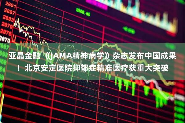 亚晶金融 《JAMA精神病学》杂志发布中国成果！北京安定医院抑郁症精准医疗获重大突破