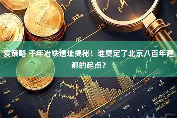 爱策略 千年冶铁遗址揭秘！谁奠定了北京八百年建都的起点？