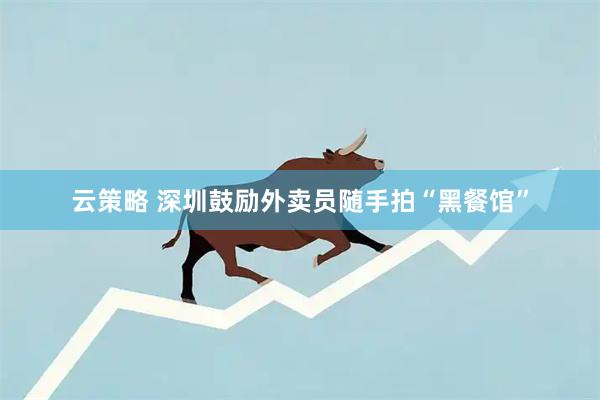 云策略 深圳鼓励外卖员随手拍“黑餐馆”