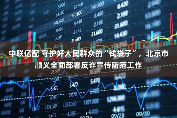 中联亿配 守护好人民群众的“钱袋子”，北京市顺义全面部署反诈宣传防范工作