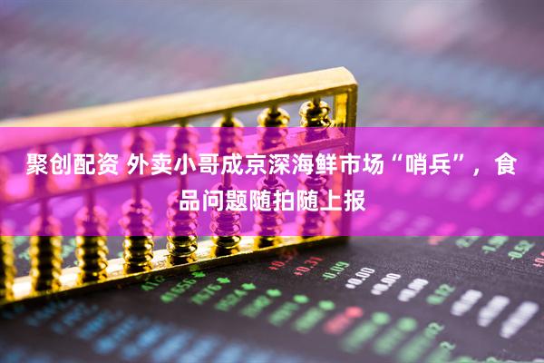 聚创配资 外卖小哥成京深海鲜市场“哨兵”，食品问题随拍随上报