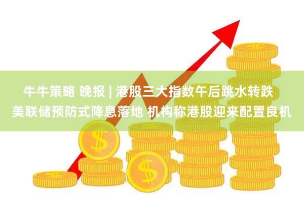 牛牛策略 晚报 | 港股三大指数午后跳水转跌  美联储预防式降息落地 机构称港股迎来配置良机