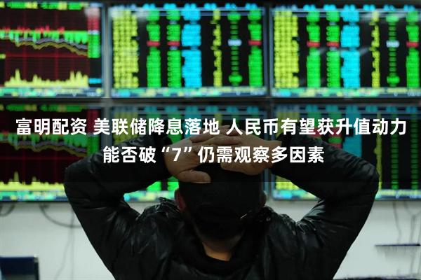 富明配资 美联储降息落地 人民币有望获升值动力 能否破“7”仍需观察多因素