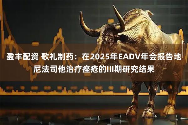 盈丰配资 歌礼制药：在2025年EADV年会报告地尼法司他治疗痤疮的III期研究结果