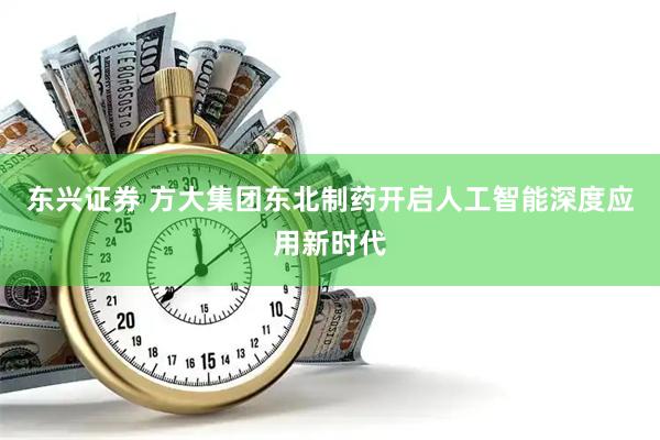 东兴证券 方大集团东北制药开启人工智能深度应用新时代