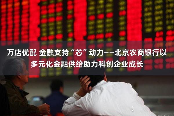 万店优配 金融支持“芯”动力——北京农商银行以多元化金融供给助力科创企业成长