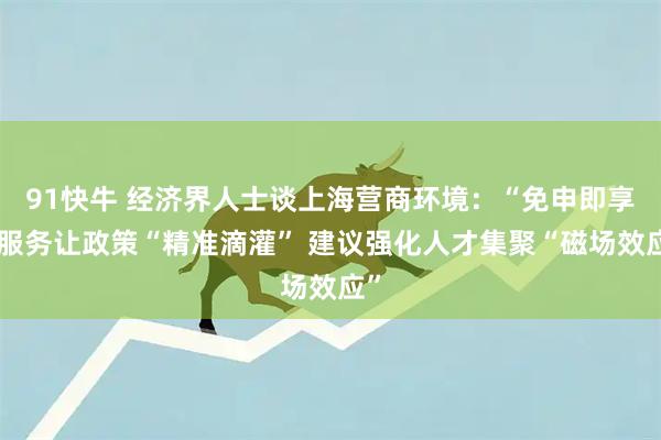 91快牛 经济界人士谈上海营商环境：“免申即享”服务让政策“精准滴灌” 建议强化人才集聚“磁场效应”