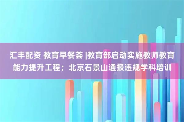 汇丰配资 教育早餐荟 |教育部启动实施教师教育能力提升工程；北京石景山通报违规学科培训