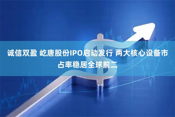 诚信双盈 屹唐股份IPO启动发行 两大核心设备市占率稳居全球前二