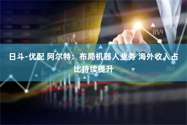 日斗-优配 阿尔特：布局机器人业务 海外收入占比持续提升