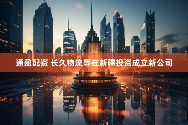 通盈配资 长久物流等在新疆投资成立新公司