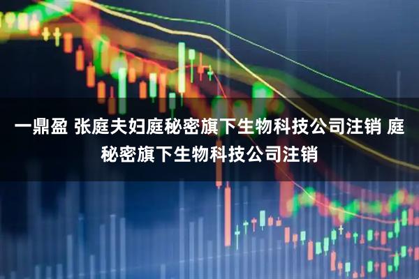 一鼎盈 张庭夫妇庭秘密旗下生物科技公司注销 庭秘密旗下生物科技公司注销