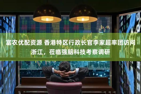 富农优配资源 香港特区行政长官李家超率团访问浙江，莅临强脑科技考察调研