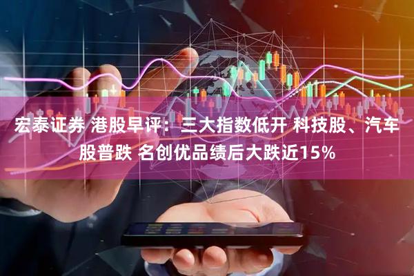 宏泰证券 港股早评：三大指数低开 科技股、汽车股普跌 名创优品绩后大跌近15%