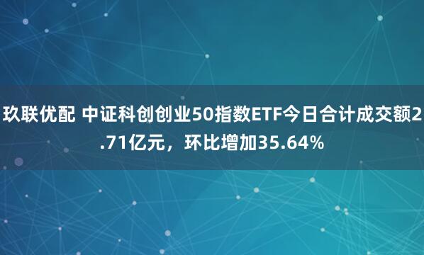 玖联优配 中证科创创业50指数ETF今日合计成交额2.71亿元，环比增加35.64%