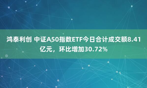 鸿泰利创 中证A50指数ETF今日合计成交额8.41亿元，环比增加30.72%