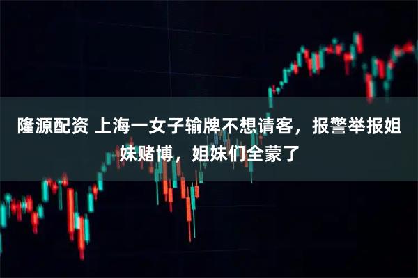 隆源配资 上海一女子输牌不想请客，报警举报姐妹赌博，姐妹们全蒙了