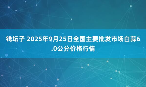 钱坛子 2025年9月25日全国主要批发市场白蒜6.0公分价格行情
