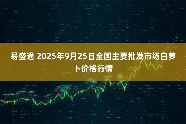 易盛通 2025年9月25日全国主要批发市场白萝卜价格行情