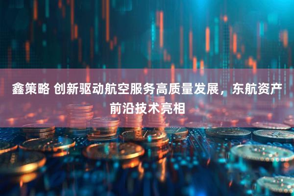 鑫策略 创新驱动航空服务高质量发展，东航资产前沿技术亮相