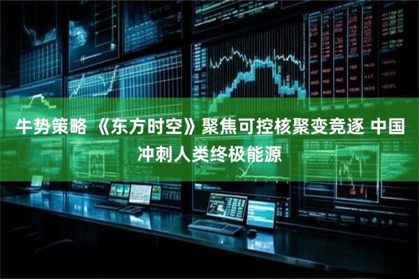 牛势策略 《东方时空》聚焦可控核聚变竞逐 中国冲刺人类终极能源