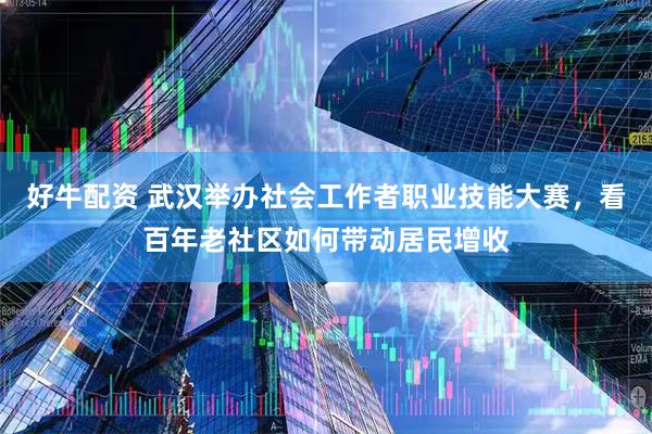 好牛配资 武汉举办社会工作者职业技能大赛，看百年老社区如何带动居民增收