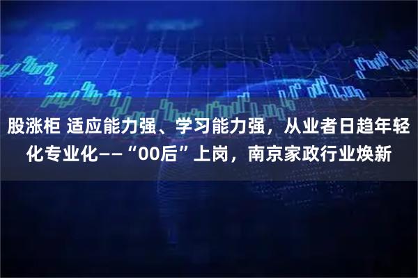 股涨柜 适应能力强、学习能力强，从业者日趋年轻化专业化——“00后”上岗，南京家政行业焕新