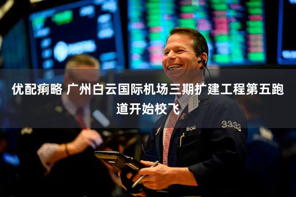 优配痢略 广州白云国际机场三期扩建工程第五跑道开始校飞