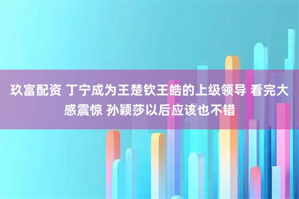 玖富配资 丁宁成为王楚钦王皓的上级领导 看完大感震惊 孙颖莎以后应该也不错
