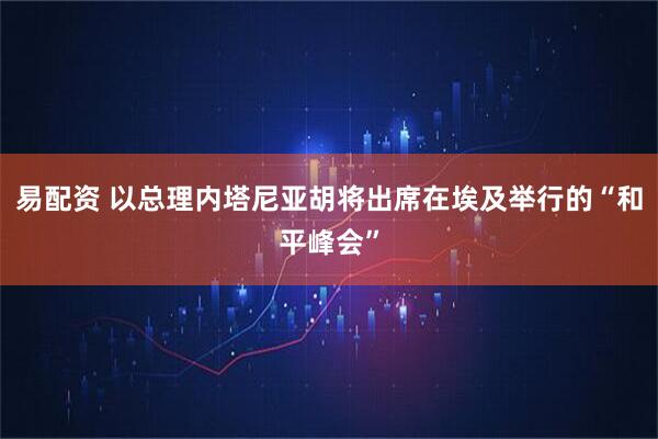 易配资 以总理内塔尼亚胡将出席在埃及举行的“和平峰会”