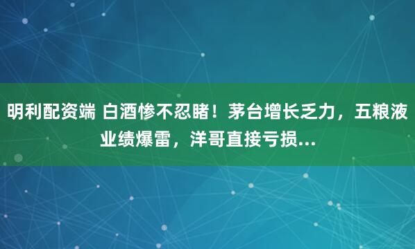 明利配资端 白酒惨不忍睹!茅台增长乏力,五粮液业绩爆雷,洋哥直接亏损...