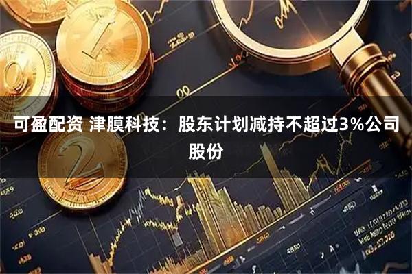 可盈配资 津膜科技：股东计划减持不超过3%公司股份