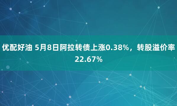 优配好油 5月8日阿拉转债上涨0.38%，转股溢价率22.67%