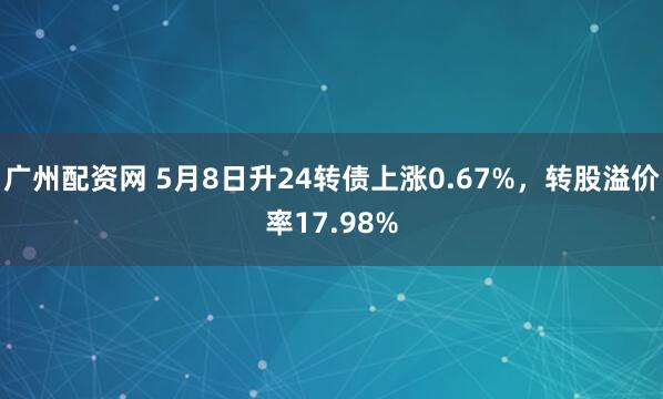 广州配资网 5月8日升24转债上涨0.67%，转股溢价率17.98%