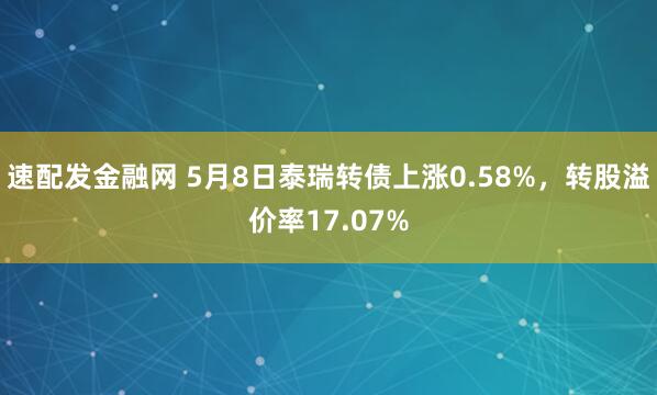 速配发金融网 5月8日泰瑞转债上涨0.58%，转股溢价率17.07%