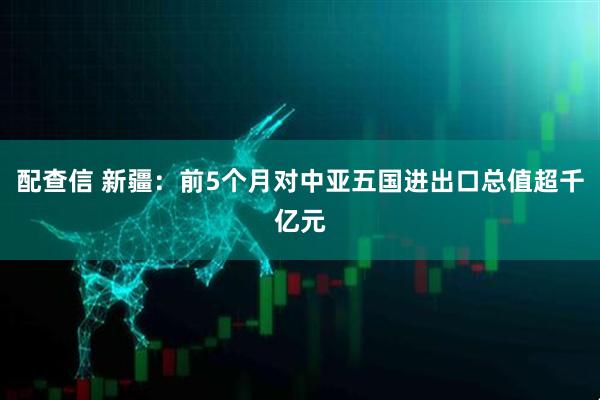 配查信 新疆：前5个月对中亚五国进出口总值超千亿元