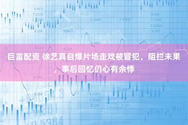 巨富配资 徐艺真自爆片场走戏被冒犯，阻拦未果，事后回忆仍心有余悸