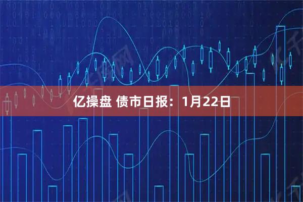 亿操盘 债市日报：1月22日