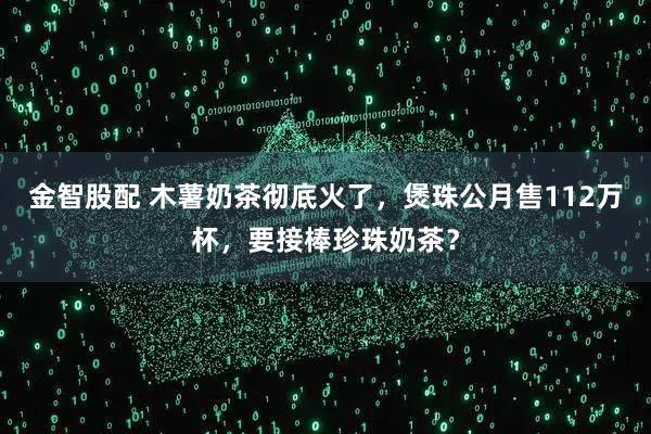 金智股配 木薯奶茶彻底火了，煲珠公月售112万杯，要接棒珍珠奶茶？