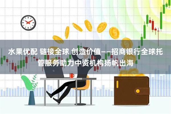 水果优配 链接全球 创造价值——招商银行全球托管服务助力中资机构扬帆出海