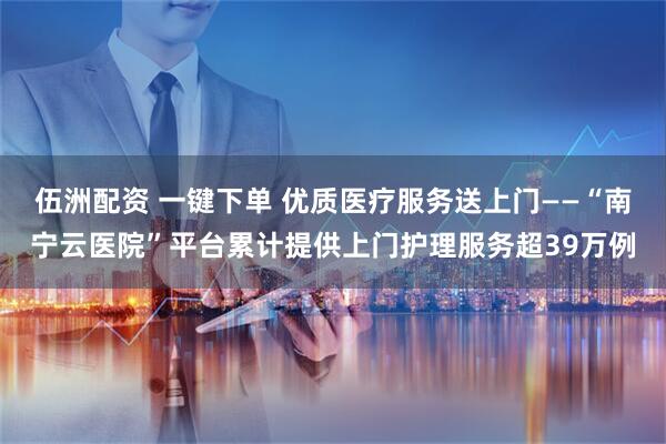 伍洲配资 一键下单 优质医疗服务送上门——“南宁云医院”平台累计提供上门护理服务超39万例