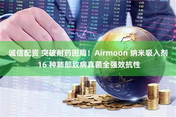 诚信配资 突破耐药困局！Airmoon 纳米吸入剂 16 种肺部致病真菌全强效抗性