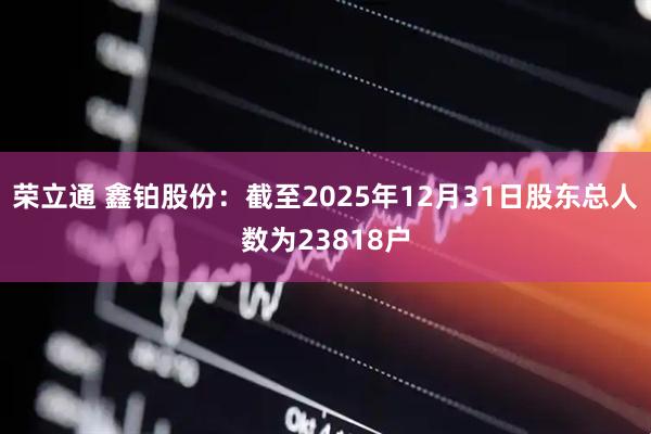 荣立通 鑫铂股份：截至2025年12月31日股东总人数为23818户