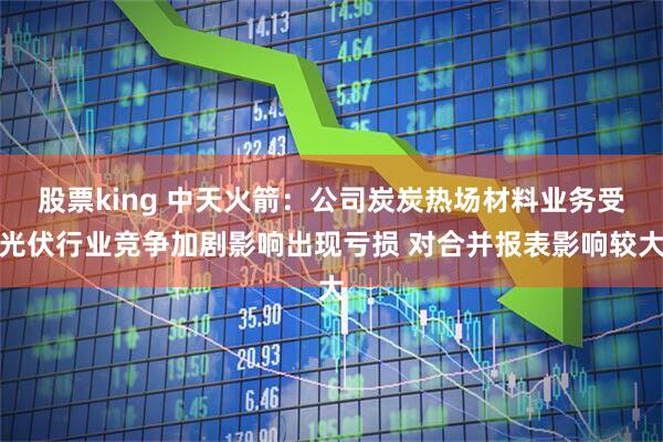 股票king 中天火箭：公司炭炭热场材料业务受光伏行业竞争加剧影响出现亏损 对合并报表影响较大
