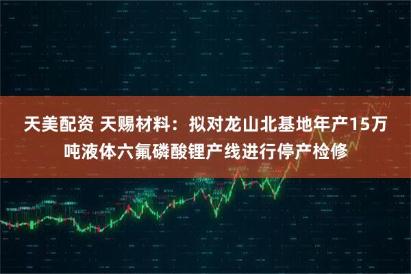 天美配资 天赐材料：拟对龙山北基地年产15万吨液体六氟磷酸锂产线进行停产检修