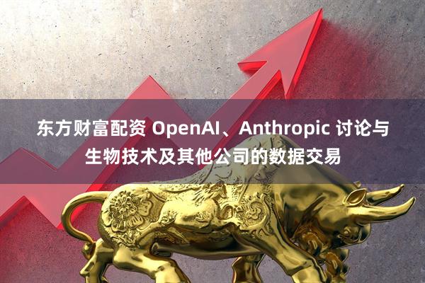 东方财富配资 OpenAI、Anthropic 讨论与生物技术及其他公司的数据交易