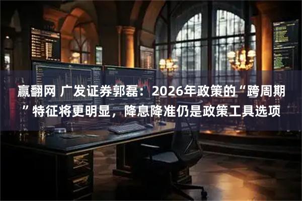 赢翻网 广发证券郭磊：2026年政策的“跨周期”特征将更明显，降息降准仍是政策工具选项