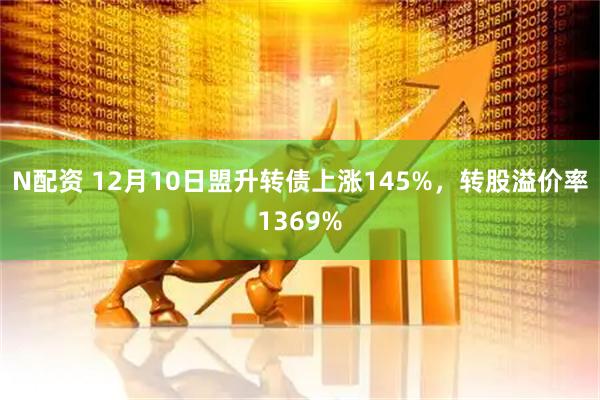 N配资 12月10日盟升转债上涨145%，转股溢价率1369%